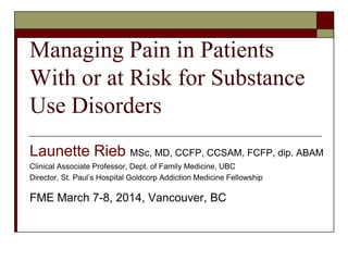 Managing Pain in Patients
With or at Risk for Substance
Use Disorders
Launette Rieb MSc, MD, CCFP, CCSAM, FCFP, dip. ABAM
Clinical Associate Professor, Dept. of Family Medicine, UBC
Director, St. Paul’s Hospital Goldcorp Addiction Medicine Fellowship
FME March 7-8, 2014, Vancouver, BC
 