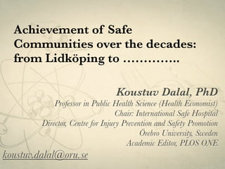 Achievement of Safe
Communities over the decades:
from Lidköping to …………..
Koustuv Dalal, PhD
Professor in Public Health Science (Health Economist)
Chair: International Safe Hospital
Director, Centre for Injury Prevention and Safety Promotion
Örebro University, Sweden
Academic Editor, PLOS ONE
koustuv.dalal@oru.se
 