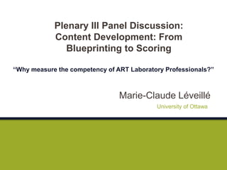 Marie-Claude Léveillé
Plenary III Panel Discussion:
Content Development: From
Blueprinting to Scoring
“Why measure the competency of ART Laboratory Professionals?”
University of Ottawa
 