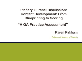 Karen Kirkham
“A QA Practice Assessment”
College of Nurses of Ontario
Plenary III Panel Discussion:
Content Development: From
Blueprinting to Scoring
 