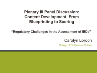 Carolyn Lordon
“Regulatory Challenges in the Assessment of IEDs”
College of Dietitians of Ontario
Plenary III Panel Discussion:
Content Development: From
Blueprinting to Scoring
 