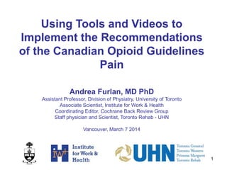 1
Using Tools and Videos to
Implement the Recommendations
of the Canadian Opioid Guidelines
Pain
Andrea Furlan, MD PhD
Assistant Professor, Division of Physiatry, University of Toronto
Associate Scientist, Institute for Work & Health
Coordinating Editor, Cochrane Back Review Group
Staff physician and Scientist, Toronto Rehab - UHN
Vancouver, March 7 2014
 