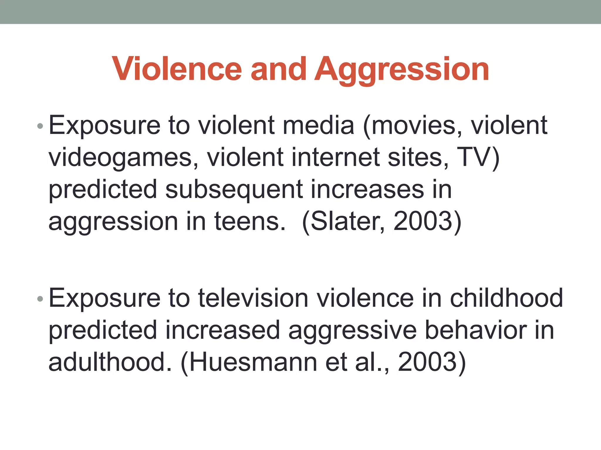 Violence and Aggression
• Exposure to violent media (movies, violent
 videogames, violent internet sites, TV)
 predicted subsequent increases in
 aggression in teens. (Slater, 2003)

• Exposure to television violence in childhood
 predicted increased aggressive behavior in
 adulthood. (Huesmann et al., 2003)
 
