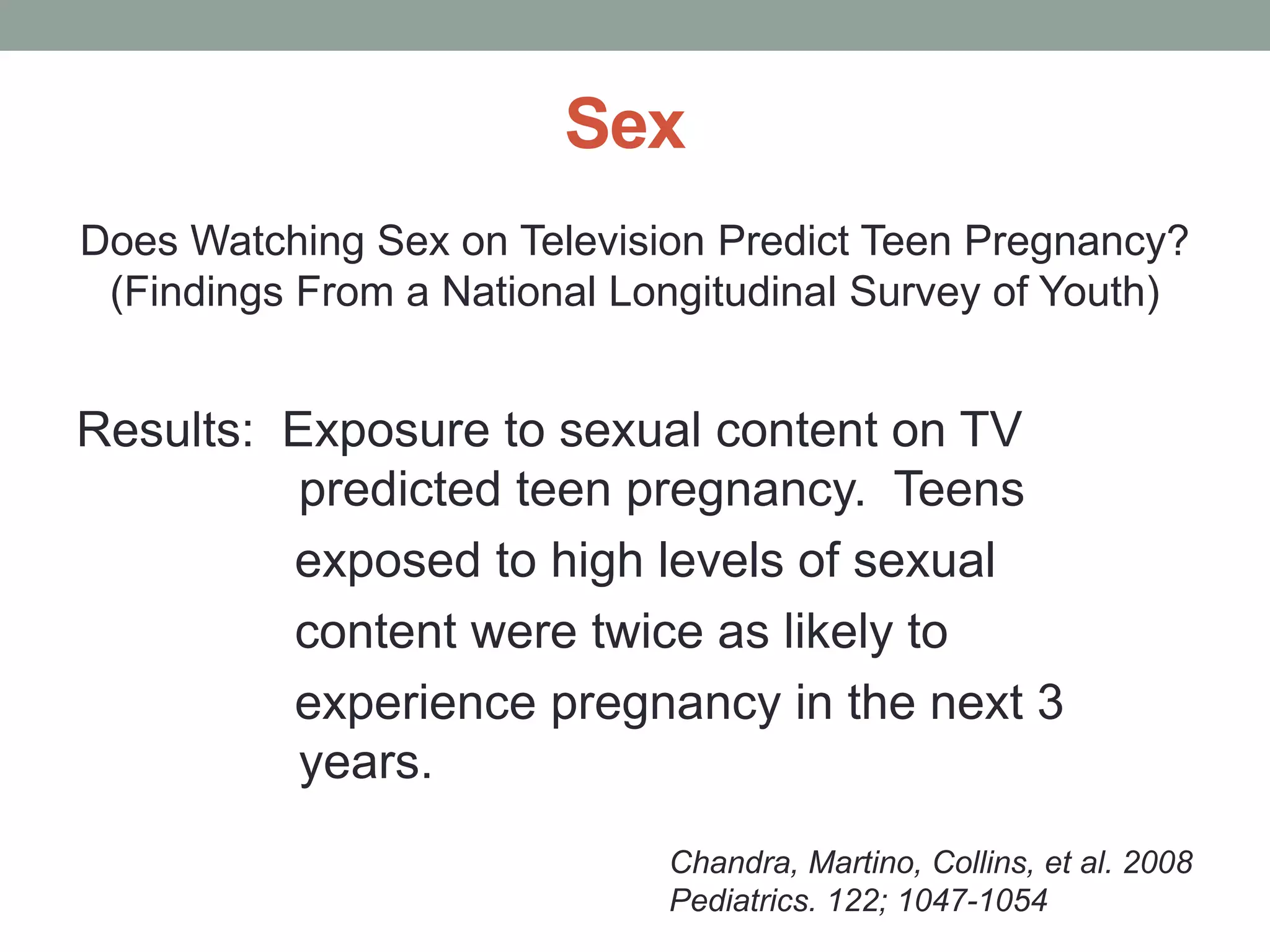 Sex
Does Watching Sex on Television Predict Teen Pregnancy?
 (Findings From a National Longitudinal Survey of Youth)


Results: Exposure to sexual content on TV
          predicted teen pregnancy. Teens
         exposed to high levels of sexual
         content were twice as likely to
         experience pregnancy in the next 3
          years.
                             Chandra, Martino, Collins, et al. 2008
                             Pediatrics. 122; 1047-1054
 