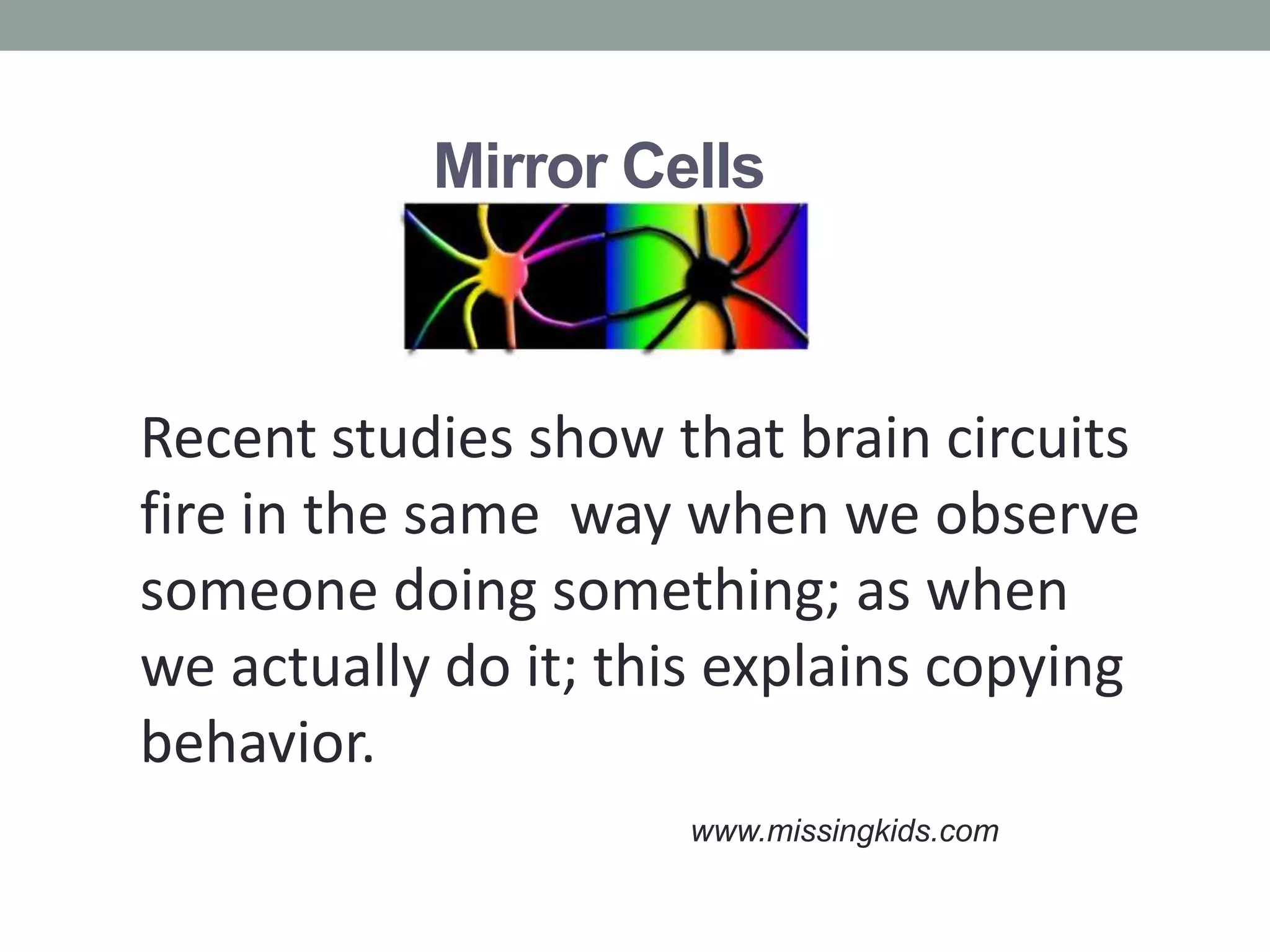 Mirror Cells



Recent studies show that brain circuits
fire in the same way when we observe
someone doing something; as when
we actually do it; this explains copying
behavior.
                      www.missingkids.com
 