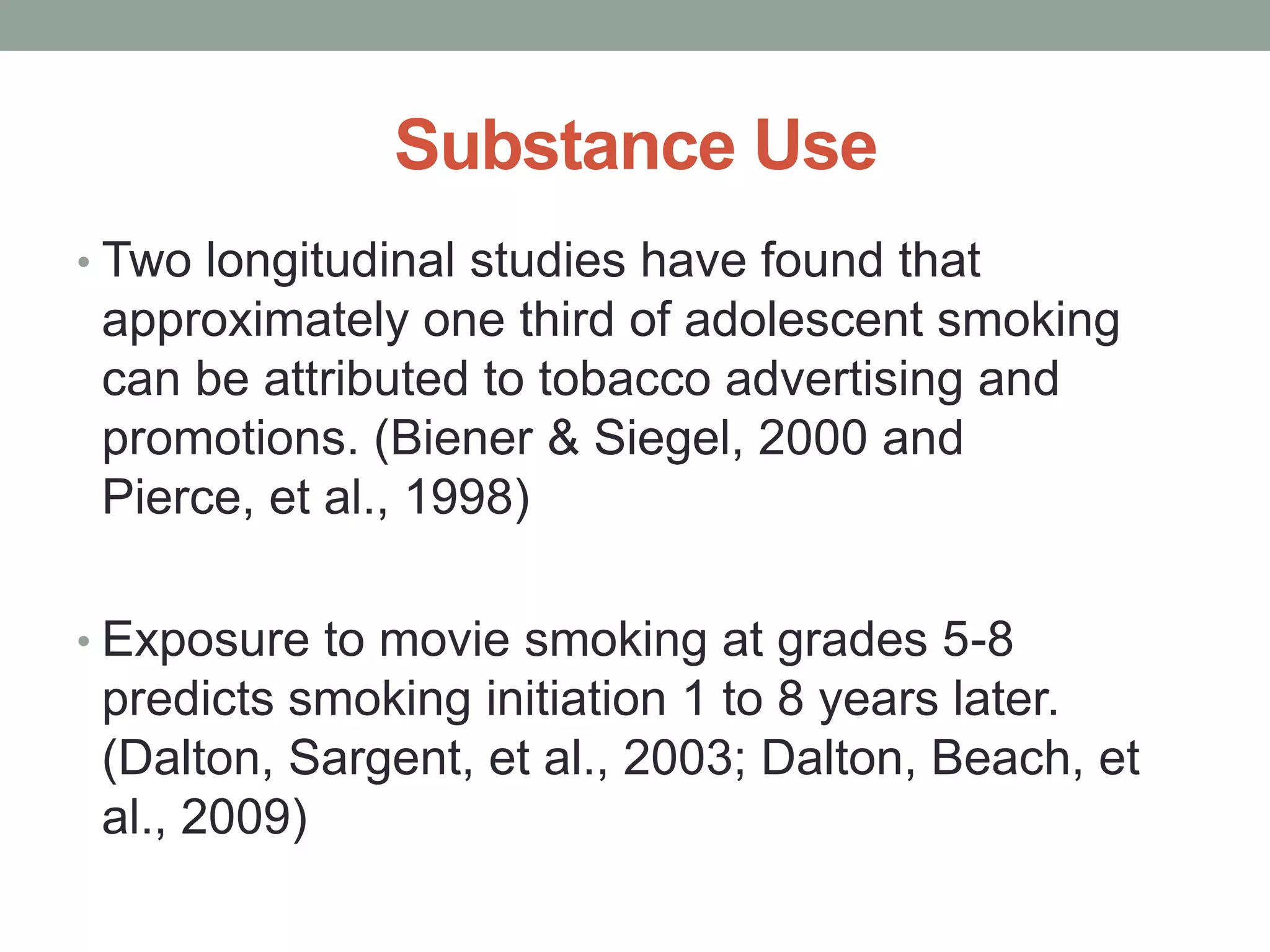 Substance Use
• Two longitudinal studies have found that
 approximately one third of adolescent smoking
 can be attributed to tobacco advertising and
 promotions. (Biener & Siegel, 2000 and
 Pierce, et al., 1998)

• Exposure to movie smoking at grades 5-8
 predicts smoking initiation 1 to 8 years later.
 (Dalton, Sargent, et al., 2003; Dalton, Beach, et
 al., 2009)
 