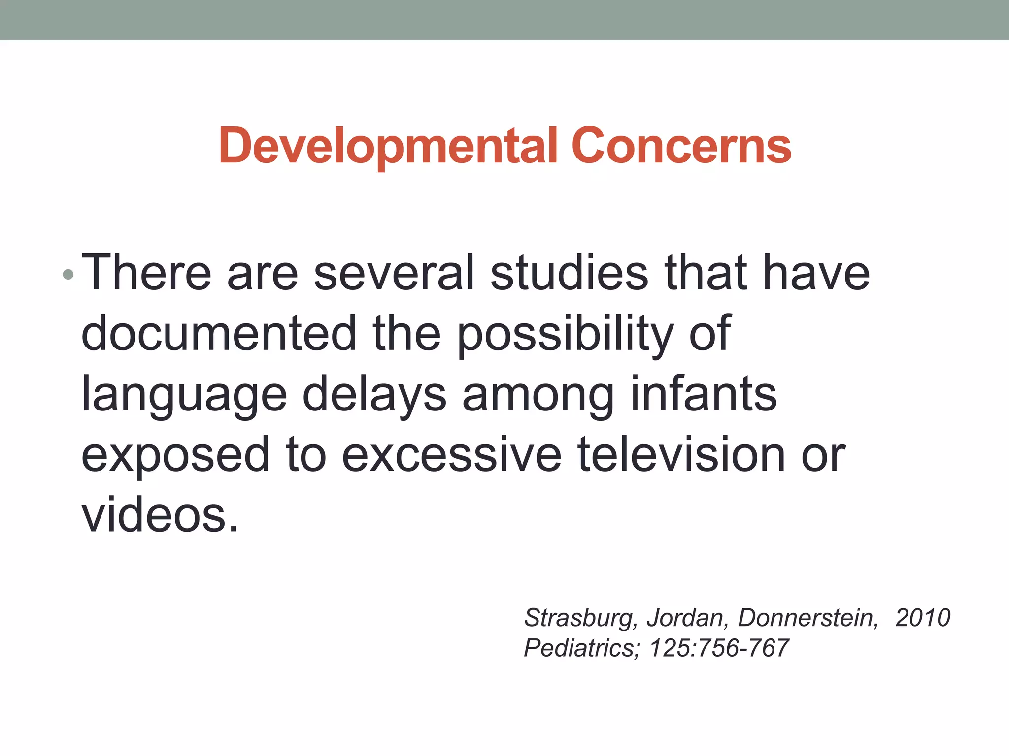 Developmental Concerns

• There are several studies that have
documented the possibility of
language delays among infants
exposed to excessive television or
videos.
                     Strasburg, Jordan, Donnerstein, 2010
                     Pediatrics; 125:756-767
 