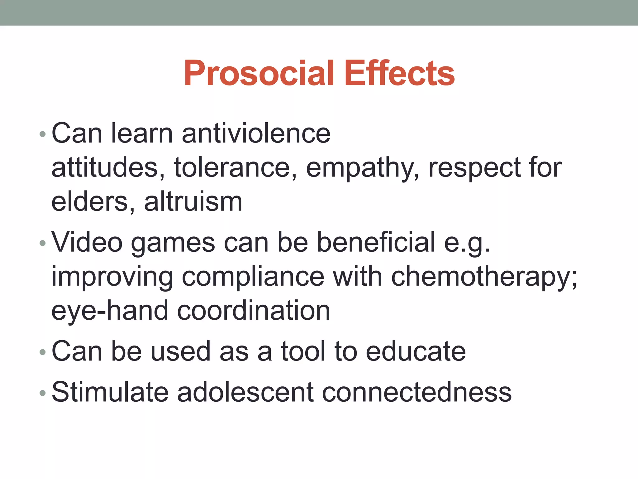 Prosocial Effects
• Can learn antiviolence
  attitudes, tolerance, empathy, respect for
  elders, altruism
• Video games can be beneficial e.g.
  improving compliance with chemotherapy;
  eye-hand coordination
• Can be used as a tool to educate
• Stimulate adolescent connectedness
 