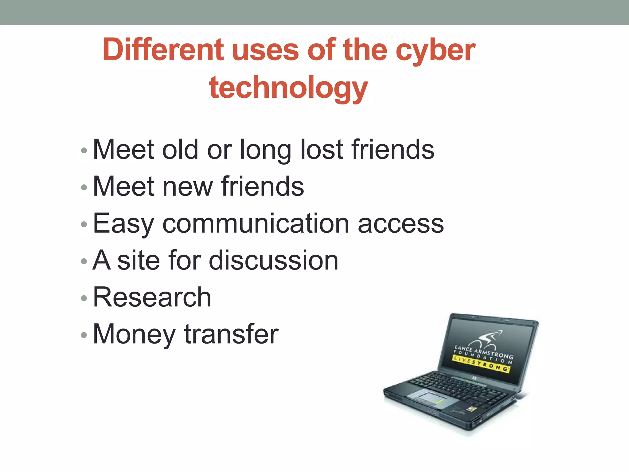 Different uses of the cyber
         technology
• Meet old or long lost friends
• Meet new friends
• Easy communication access
• A site for discussion
• Research
• Money transfer
 