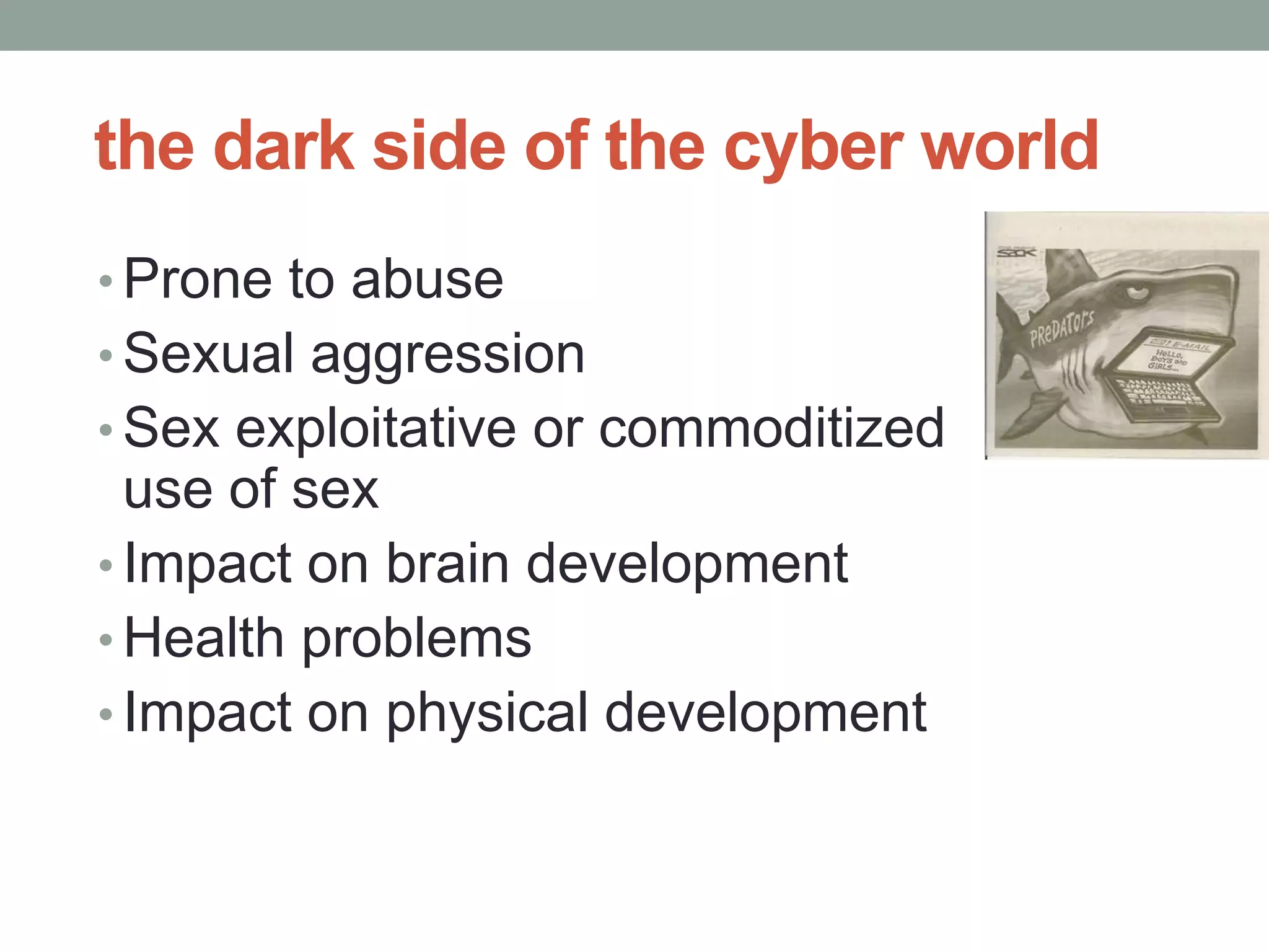 the dark side of the cyber world
• Prone to abuse
• Sexual aggression
• Sex exploitative or commoditized
  use of sex
• Impact on brain development
• Health problems
• Impact on physical development
 
