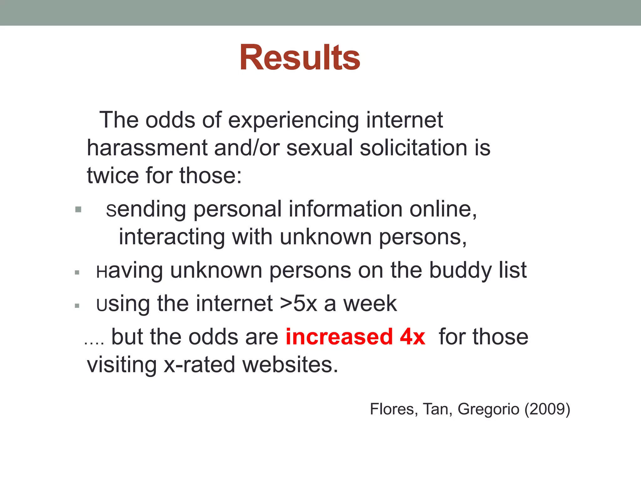 Results
  The odds of experiencing internet
 harassment and/or sexual solicitation is
 twice for those:
 Sending personal information online,
     interacting with unknown persons,
 Having unknown persons on the buddy list

 Using the internet >5x a week

 …. but the odds are increased 4x for those
 visiting x-rated websites.
                           Flores, Tan, Gregorio (2009)
 