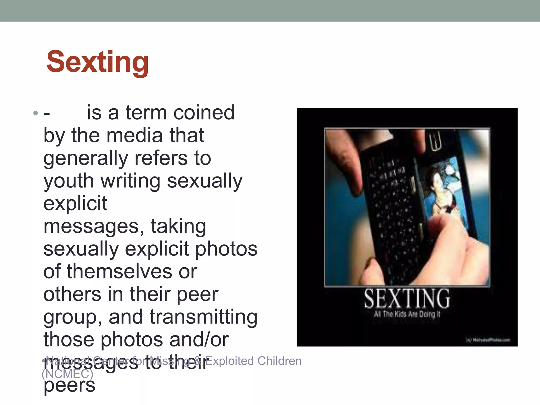 Sexting
•-       is a term coined
 by the media that
 generally refers to
 youth writing sexually
 explicit
 messages, taking
 sexually explicit photos
 of themselves or
 others in their peer
 group, and transmitting
 those photos and/or
 •National Center forto their
 messages Missing & Exploited Children
 (NCMEC)
 peers
 