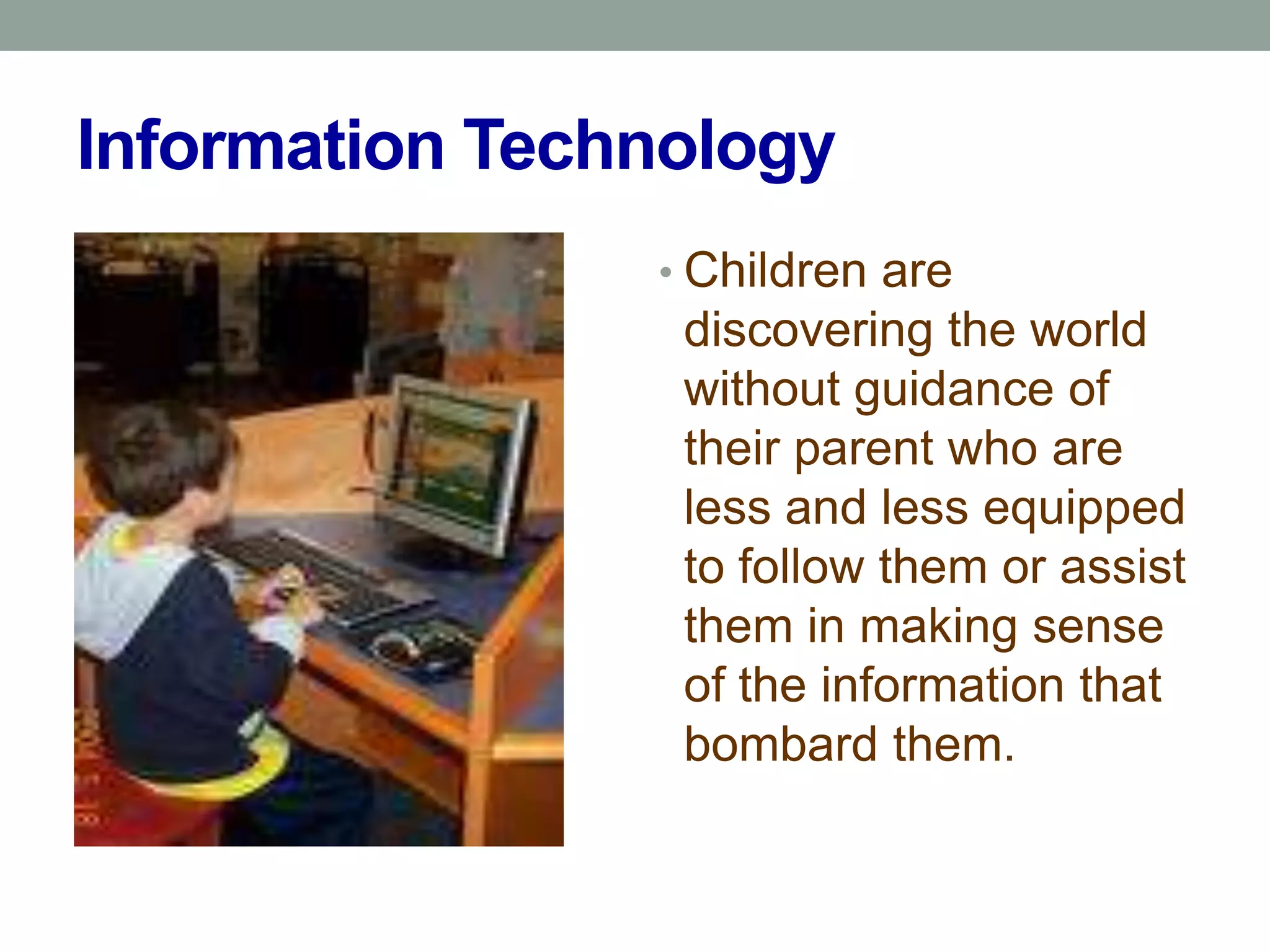 Information Technology
                • Children are
                 discovering the world
                 without guidance of
                 their parent who are
                 less and less equipped
                 to follow them or assist
                 them in making sense
                 of the information that
                 bombard them.
 