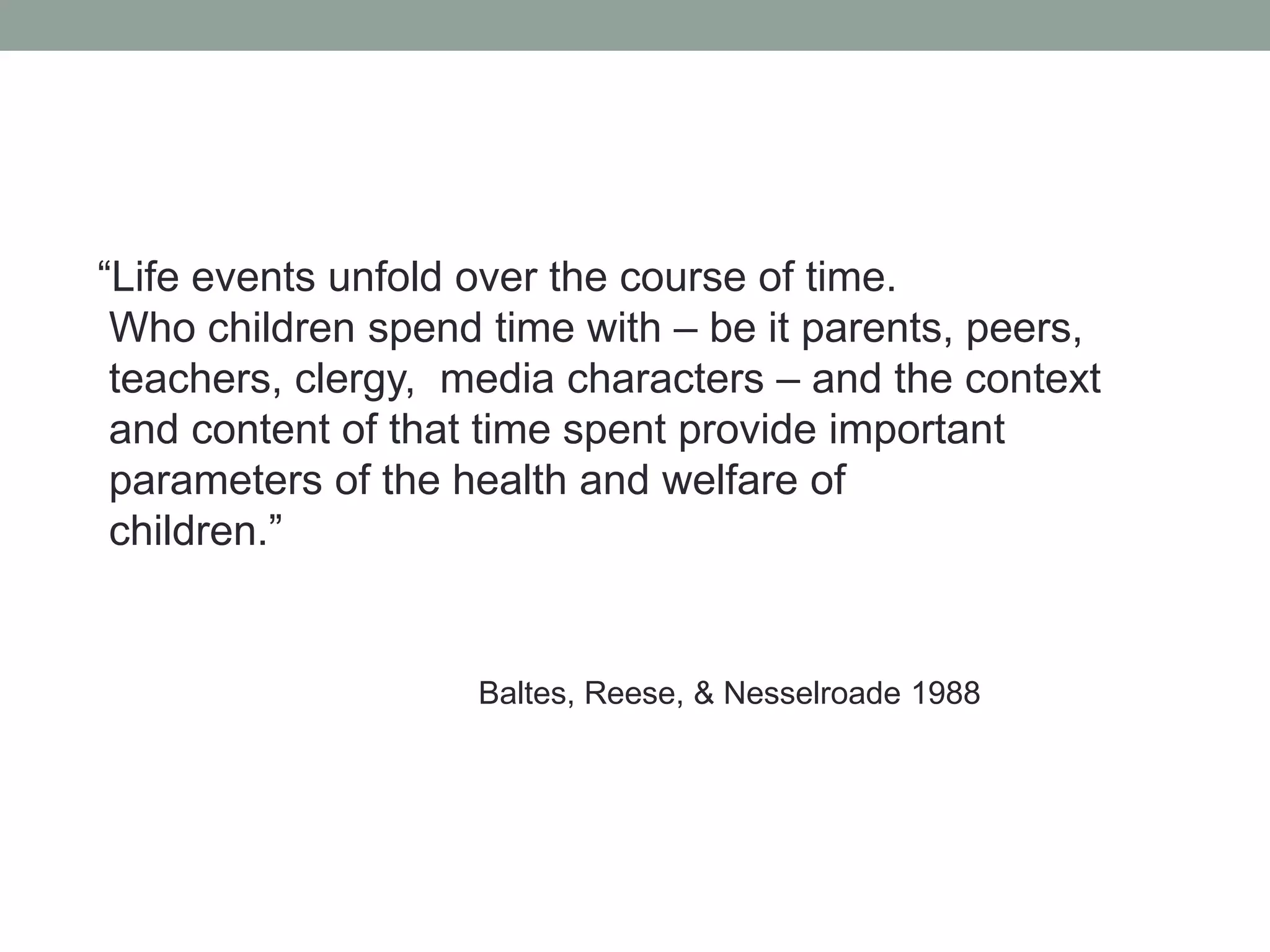 “Life events unfold over the course of time.
 Who children spend time with – be it parents, peers,
 teachers, clergy, media characters – and the context
 and content of that time spent provide important
 parameters of the health and welfare of
 children.”


                    Baltes, Reese, & Nesselroade 1988
 