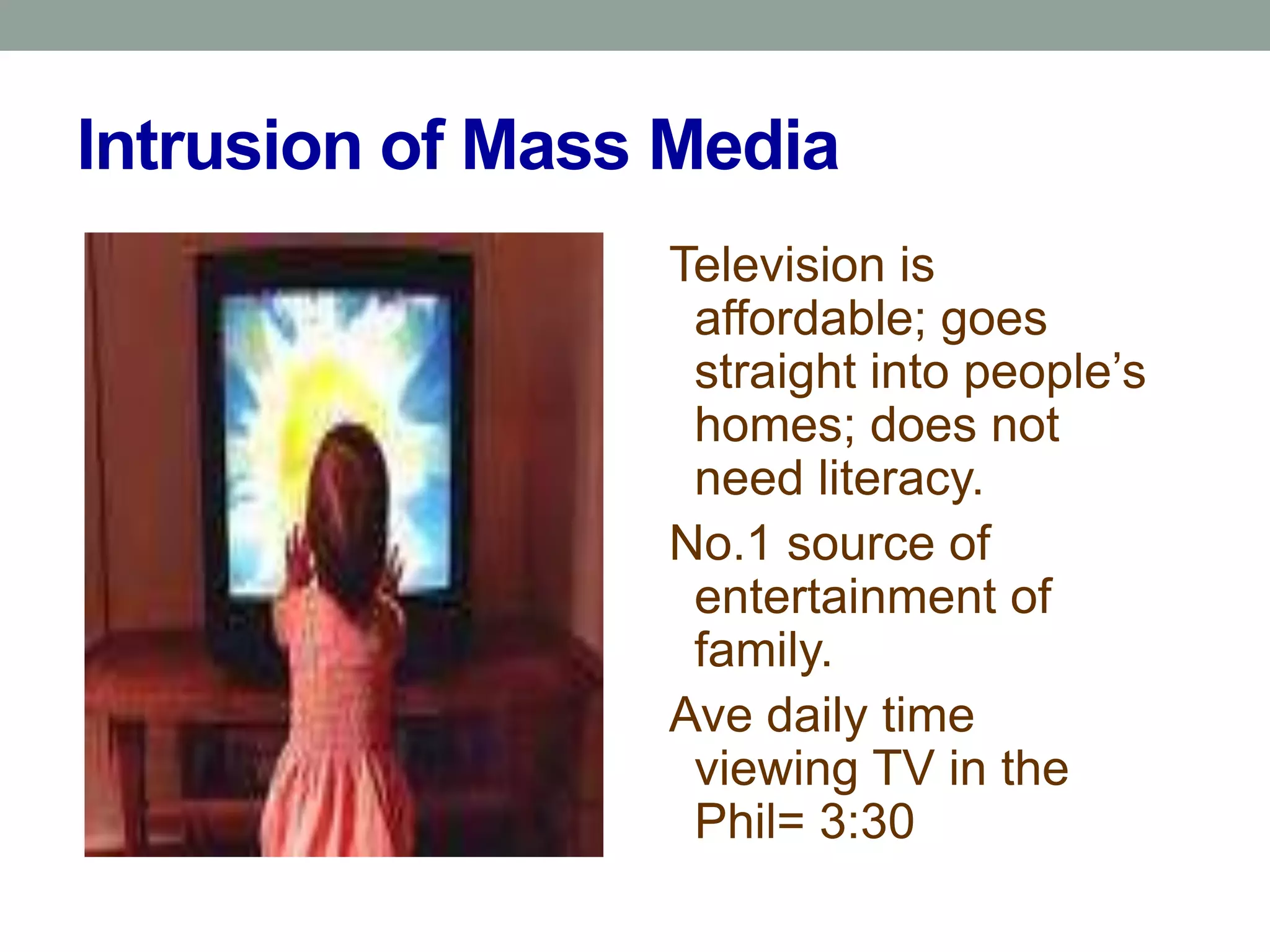 Intrusion of Mass Media
                 Television is
                  affordable; goes
                  straight into people’s
                  homes; does not
                  need literacy.
                 No.1 source of
                  entertainment of
                  family.
                 Ave daily time
                  viewing TV in the
                  Phil= 3:30
 