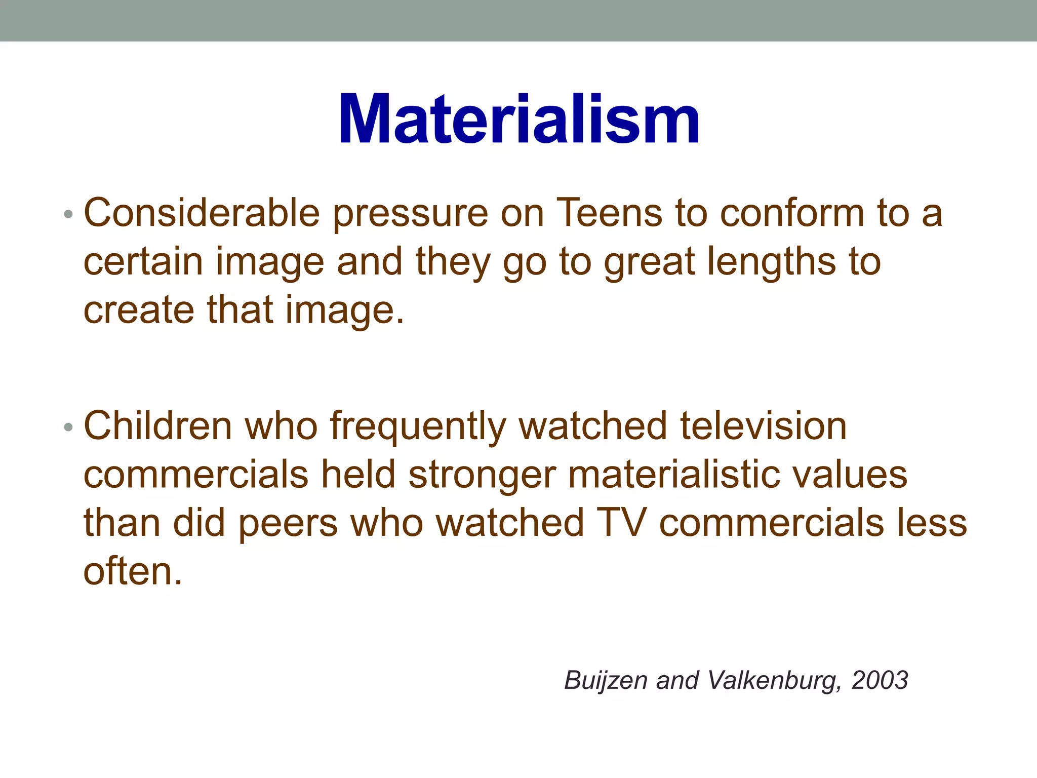 Materialism
• Considerable pressure on Teens to conform to a
 certain image and they go to great lengths to
 create that image.

• Children who frequently watched television
 commercials held stronger materialistic values
 than did peers who watched TV commercials less
 often.

                            Buijzen and Valkenburg, 2003
 