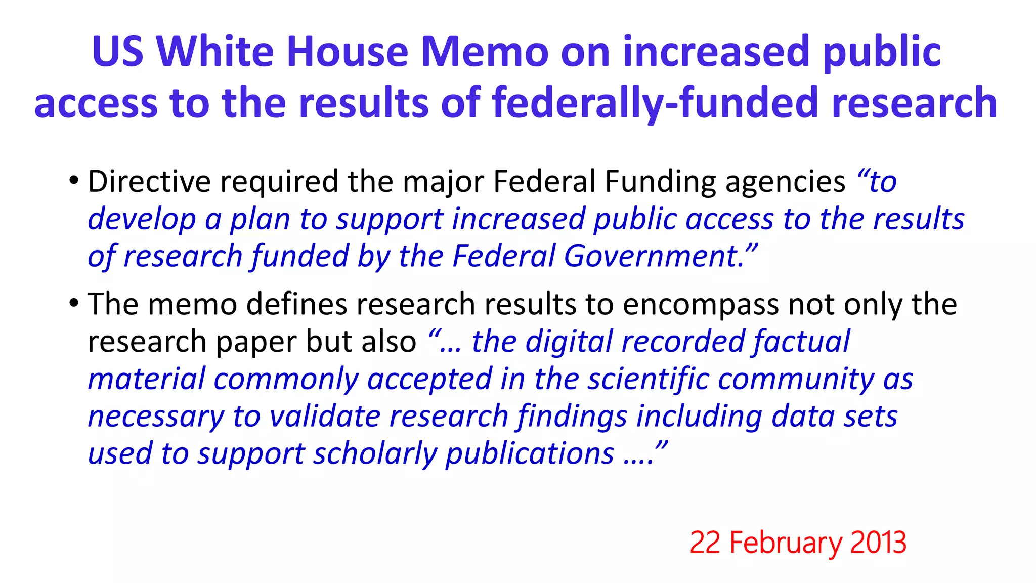US White House Memo on increased public
access to the results of federally-funded research
• Directive required the major Federal Funding agencies “to
develop a plan to support increased public access to the results
of research funded by the Federal Government.”
• The memo defines research results to encompass not only the
research paper but also “… the digital recorded factual
material commonly accepted in the scientific community as
necessary to validate research findings including data sets
used to support scholarly publications ….”
22 February 2013
 