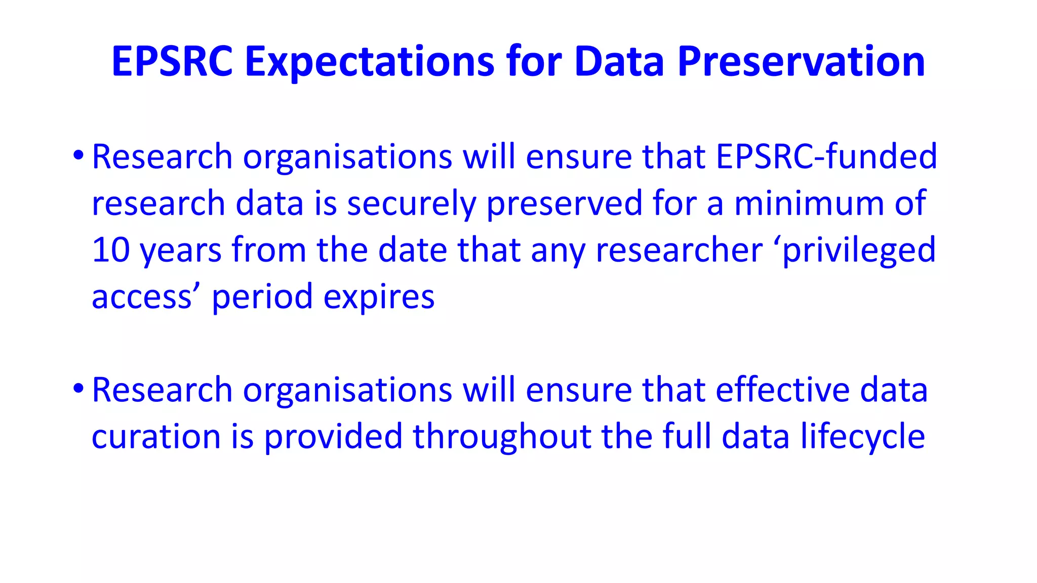 EPSRC Expectations for Data Preservation
•Research organisations will ensure that EPSRC-funded
research data is securely preserved for a minimum of
10 years from the date that any researcher ‘privileged
access’ period expires
•Research organisations will ensure that effective data
curation is provided throughout the full data lifecycle
 