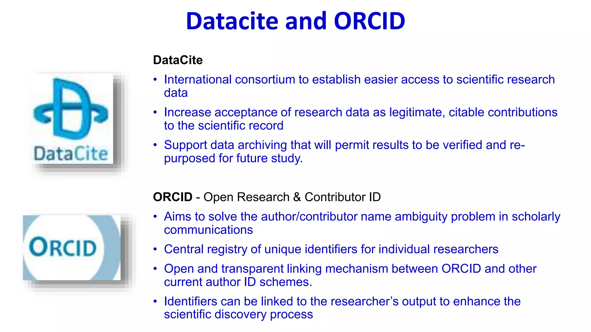 Datacite and ORCID
DataCite
• International consortium to establish easier access to scientific research
data
• Increase acceptance of research data as legitimate, citable contributions
to the scientific record
• Support data archiving that will permit results to be verified and re-
purposed for future study.
ORCID - Open Research & Contributor ID
• Aims to solve the author/contributor name ambiguity problem in scholarly
communications
• Central registry of unique identifiers for individual researchers
• Open and transparent linking mechanism between ORCID and other
current author ID schemes.
• Identifiers can be linked to the researcher’s output to enhance the
scientific discovery process
 