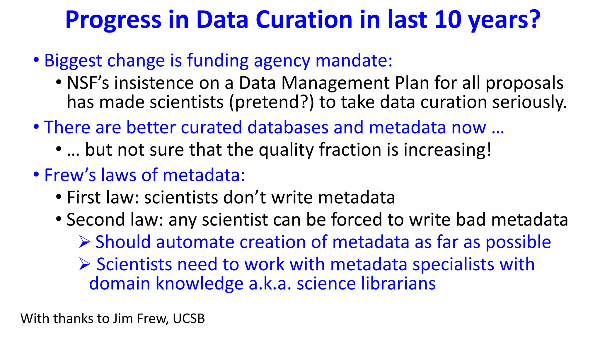 Progress in Data Curation in last 10 years?
• Biggest change is funding agency mandate:
• NSF’s insistence on a Data Management Plan for all proposals
has made scientists (pretend?) to take data curation seriously.
• There are better curated databases and metadata now …
• … but not sure that the quality fraction is increasing!
• Frew’s laws of metadata:
• First law: scientists don’t write metadata
• Second law: any scientist can be forced to write bad metadata
 Should automate creation of metadata as far as possible
 Scientists need to work with metadata specialists with
domain knowledge a.k.a. science librarians
With thanks to Jim Frew, UCSB
 