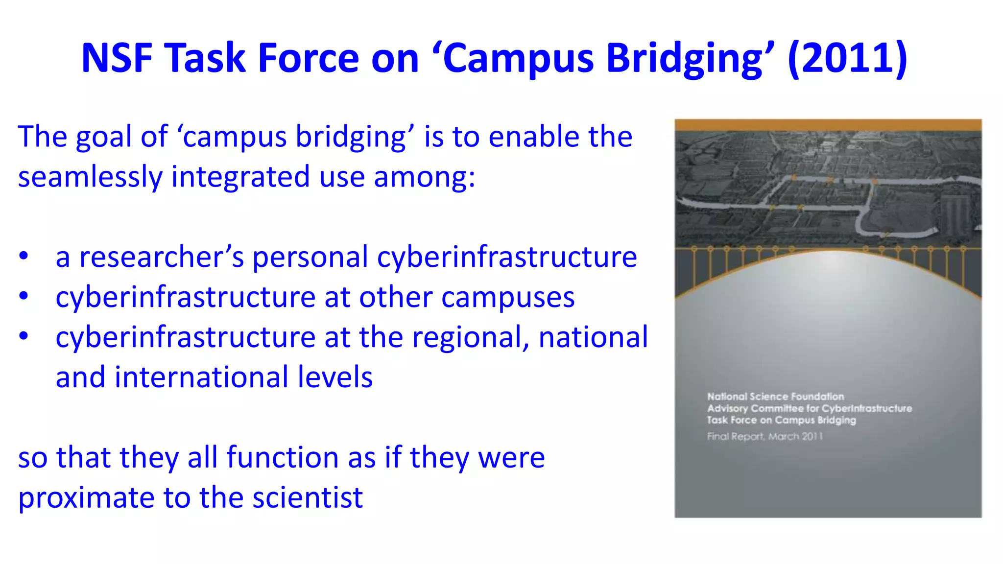 The goal of ‘campus bridging’ is to enable the
seamlessly integrated use among:
• a researcher’s personal cyberinfrastructure
• cyberinfrastructure at other campuses
• cyberinfrastructure at the regional, national
and international levels
so that they all function as if they were
proximate to the scientist
NSF Task Force on ‘Campus Bridging’ (2011)
 