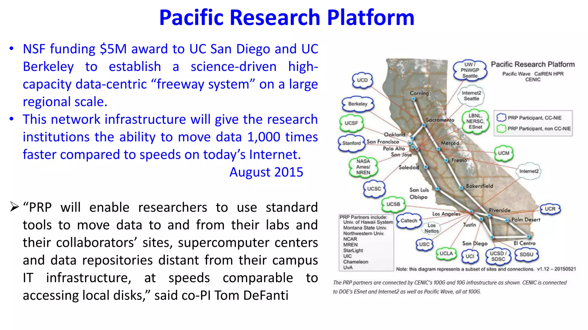 Pacific Research Platform
• NSF funding $5M award to UC San Diego and UC
Berkeley to establish a science-driven high-
capacity data-centric “freeway system” on a large
regional scale.
• This network infrastructure will give the research
institutions the ability to move data 1,000 times
faster compared to speeds on today’s Internet.
August 2015
“PRP will enable researchers to use standard
tools to move data to and from their labs and
their collaborators’ sites, supercomputer centers
and data repositories distant from their campus
IT infrastructure, at speeds comparable to
accessing local disks,” said co-PI Tom DeFanti
 
