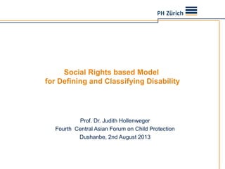 Social Rights based Model
for Defining and Classifying Disability
Prof. Dr. Judith Hollenweger
Fourth Central Asian Forum on Child Protection
Dushanbe, 2nd August 2013
 
