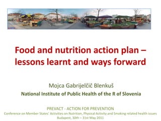 Food and nutrition action plan – lessons learnt and ways forward Mojca Gabrijelčič Blenkuš National Institute of Public Health of the R of Slovenia PREVACT - ACTION FOR PREVENTION  Conference on Member States’ Activities on Nutrition, Physical Activity and Smoking related health issues Budapest, 30th – 31st May 2011 