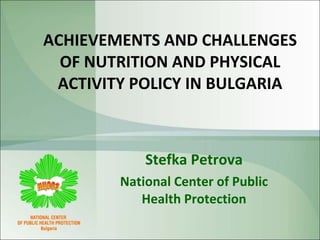 ACHIEVEMENTS AND CHALLENGES OF NUTRITION AND PHYSICAL ACTIVITY POLICY IN BULGARIA Stefka Petrova National Center of Public Health Protection 