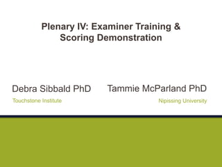 Tammie McParland PhD
Nipissing University
Plenary IV: Examiner Training &
Scoring Demonstration
Debra Sibbald PhD
Touchstone Institute
 