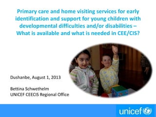 Primary care and home visiting services for early
identification and support for young children with
developmental difficulties and/or disabilities –
What is available and what is needed in CEE/CIS?
Dushanbe, August 1, 2013
Bettina Schwethelm
UNICEF CEECIS Regional Office
 