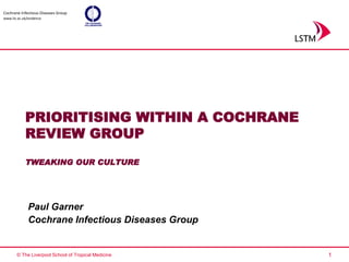 Cochrane Infectious Diseases Group
www.liv.ac.uk/evidence




            PRIORITISING WITHIN A COCHRANE
            REVIEW GROUP
            TWEAKING OUR CULTURE




              Paul Garner
              Cochrane Infectious Diseases Group


       © The Liverpool School of Tropical Medicine   1
 