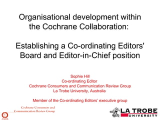 Organisational development within
  the Cochrane Collaboration:

Establishing a Co-ordinating Editors'
 Board and Editor-in-Chief position

                       Sophie Hill
                  Co-ordinating Editor
   Cochrane Consumers and Communication Review Group
              La Trobe University, Australia

    Member of the Co-ordinating Editors’ executive group
 