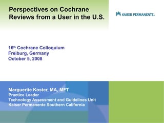 Perspectives on Cochrane
Reviews from a User in the U.S.



16th Cochrane Colloquium
Freiburg, Germany
October 5, 2008




Marguerite Koster, MA, MFT
Practice Leader
Technology Assessment and Guidelines Unit
Kaiser Permanente Southern California
 