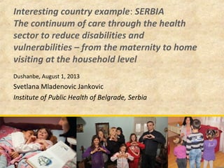 Interesting country example: SERBIA
The continuum of care through the health
sector to reduce disabilities and
vulnerabilities – from the maternity to home
visiting at the household level
Dushanbe, August 1, 2013
Svetlana Mladenovic Jankovic
Institute of Public Health of Belgrade, Serbia
 