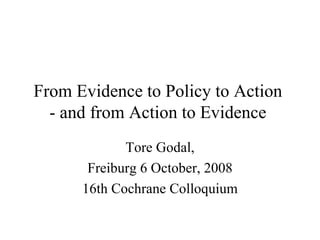 From Evidence to Policy to Action
  - and from Action to Evidence
             Tore Godal,
       Freiburg 6 October, 2008
      16th Cochrane Colloquium
 