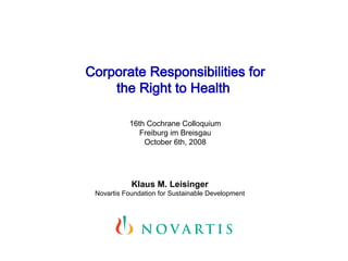 Corporate Responsibilities for
    the Right to Health

           16th Cochrane Colloquium
              Freiburg im Breisgau
               October 6th, 2008




            Klaus M. Leisinger
 Novartis Foundation for Sustainable Development
 