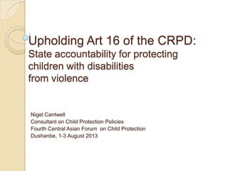 Upholding Art 16 of the CRPD:
State accountability for protecting
children with disabilities
from violence
Nigel Cantwell
Consultant on Child Protection Policies
Fourth Central Asian Forum on Child Protection
Dushanbe, 1-3 August 2013
 