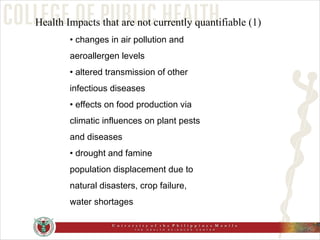 •  changes in air pollution and aeroallergen levels •  altered transmission of other infectious diseases •  effects on food production via climatic influences on plant pests and diseases •  drought and famine population displacement due to natural disasters, crop failure, water shortages Health Impacts that are not currently quantifiable (1) 