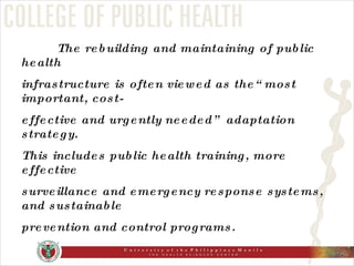The rebuilding and maintaining of public health infrastructure is often viewed as the“most important, cost- effective and urgently needed” adaptation strategy.  This includes public health training, more effective surveillance and emergency response systems, and sustainable prevention and control programs. 