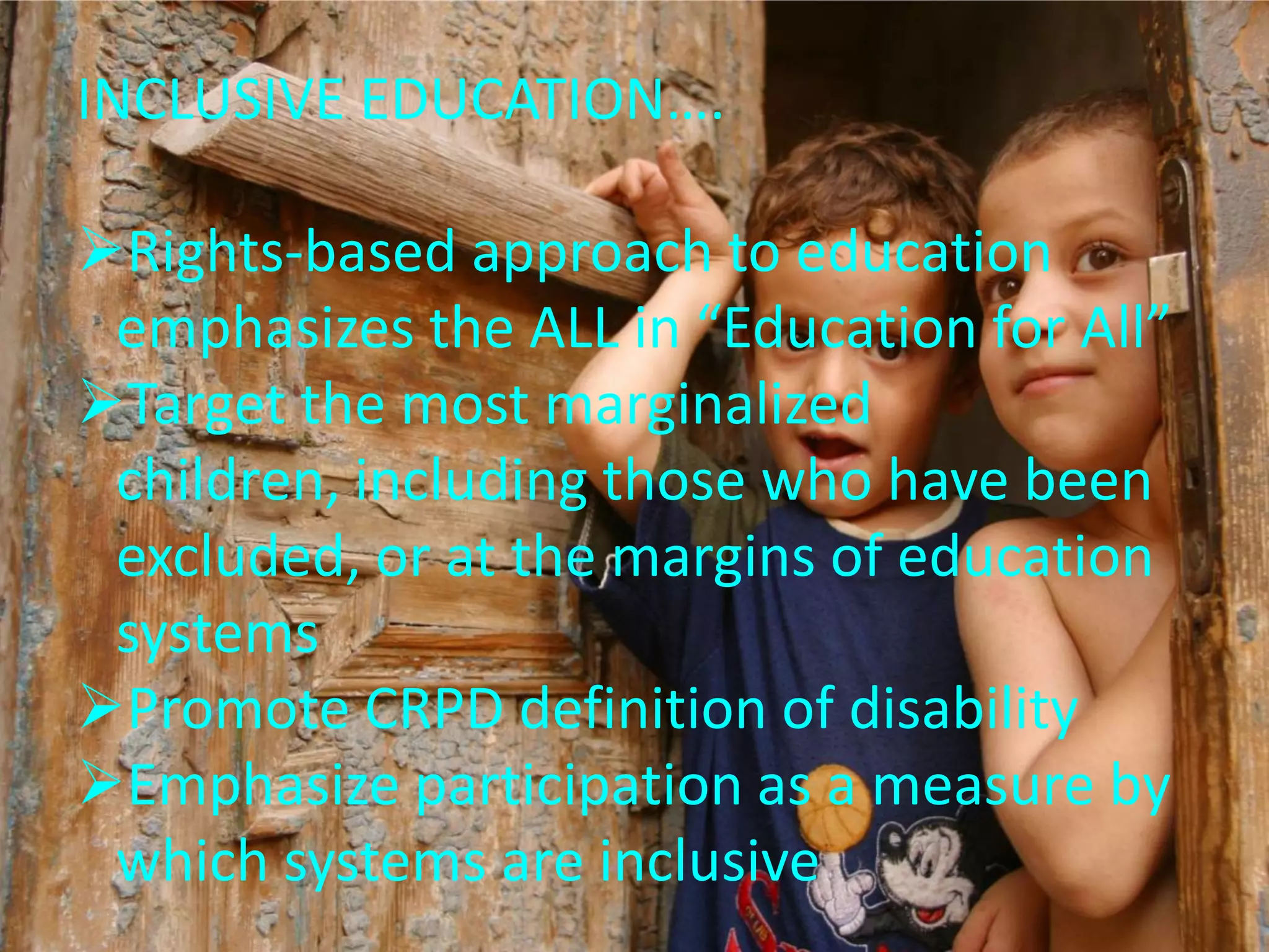 INCLUSIVE EDUCATION….
Rights-based approach to education
emphasizes the ALL in “Education for All”
Target the most marginalized
children, including those who have been
excluded, or at the margins of education
systems
Promote CRPD definition of disability
Emphasize participation as a measure by
which systems are inclusive
 