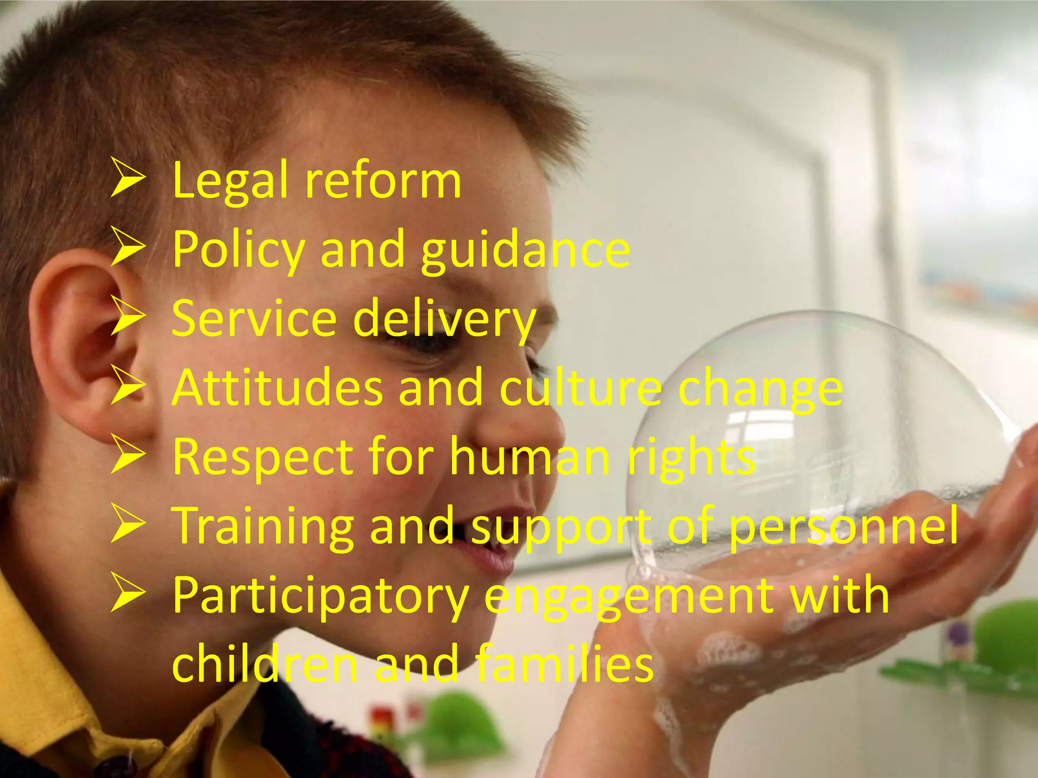  Legal reform
 Policy and guidance
 Service delivery
 Attitudes and culture change
 Respect for human rights
 Training and support of personnel
 Participatory engagement with
children and families
 