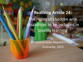 Realizing Article 24:
The rights of children with
disabilities to be included in
quality learning
4th Central Asian Republics Forum
Dushanbe, 2013
 