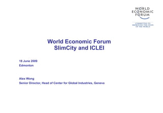 World Economic Forum SlimCity and ICLEI 18 June 2009 Edmonton Alex Wong Senior Director, Head of Center for Global Industries, Geneva 