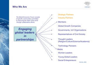 Who We Are The World Economic Forum consists  of specific communities committed  to improving the state of the world through collaborative efforts. Engaging global leaders  in partnerships Strategic Partners Members Governments, Int’l Organizations Representatives of Civil Society Technology Pioneers Media Women Leaders Young Global Leaders Social Entrepreneurs Global Growth Companies Industry Partners Thought Leaders (Religion/Culture/Science/Academia) 
