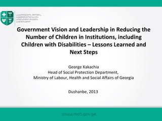 Government Vision and Leadership in Reducing the
Number of Children in Institutions, including
Children with Disabilities – Lessons Learned and
Next Steps
George Kakachia
Head of Social Protection Department,
Ministry of Labour, Health and Social Affairs of Georgia
Dushanbe, 2013
 