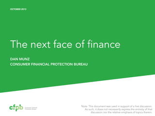 OCTOBER 2013

The next face of finance
DAN MUNZ
CONSUMER FINANCIAL PROTECTION BUREAU

Note: This document was used in support of a live discussion.
As such, it does not necessarily express the entirety of that
discussion nor the relative emphasis of topics therein.

 