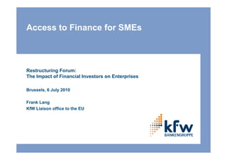 Access to Finance for SMEs



Restructuring Forum:
The Impact of Financial Investors on Enterprises

Brussels, 6 July 2010

Frank Lang
KfW Liaison office to the EU
 