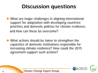 1 Climate Change Expert Group 
Discussion questions 
 
What are major challenges in aligning international support for adaptation with developing countries’ priorities and domestic policies for climate resilience, 
and how can these be overcome? 
 
What actions should be taken to strengthen the capacities of domestic institutions responsible for increasing climate resilience? How could the 2015 agreement support such actions? 