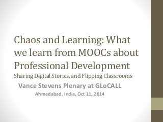 Chaos and Learning: What 
we learn from MOOCs about 
Professional Development 
Sharing Digital Stories, and Flipping Classrooms 
Vance Stevens Plenary at GLoCALL 
Ahmedabad, India, Oct 11, 2014 
 